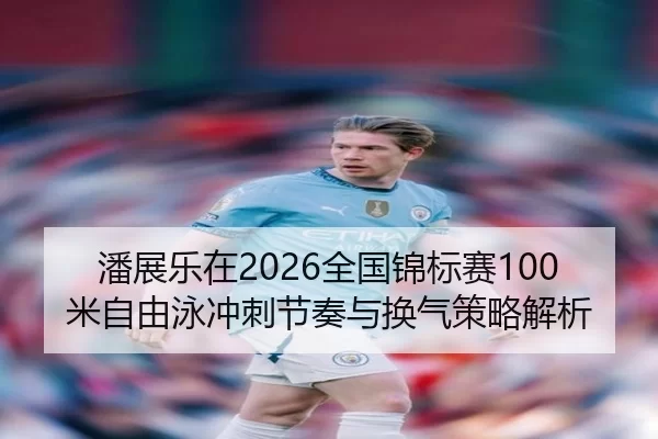潘展乐在2026全国锦标赛100米自由泳冲刺节奏与换气策略解析