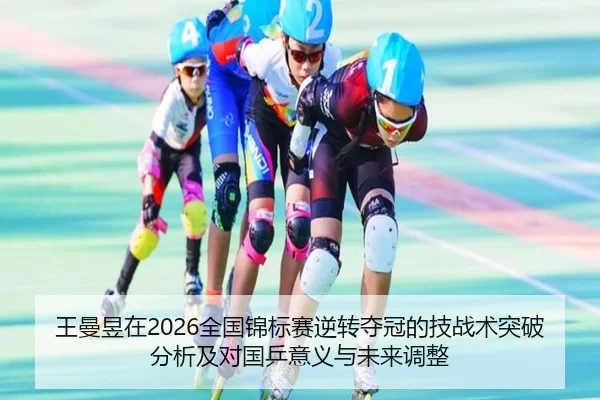 王曼昱在2026全国锦标赛逆转夺冠的技战术突破分析及对国乒意义与未来调整