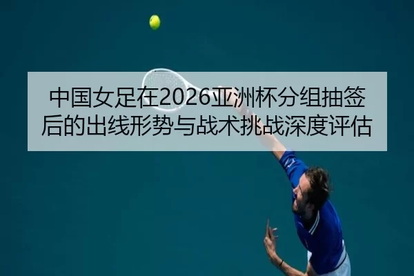 中国女足在2026亚洲杯分组抽签后的出线形势与战术挑战深度评估